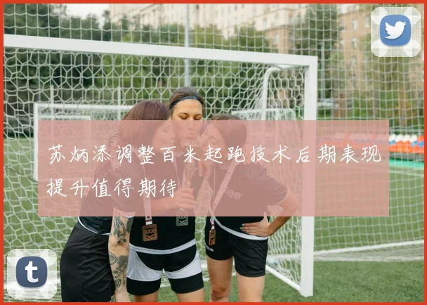 苏炳添调整百米起跑技术后期表现提升值得期待
