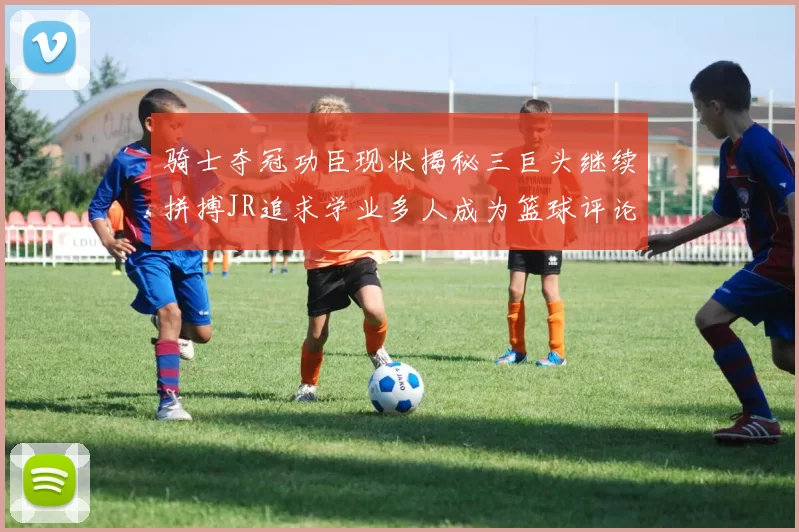 骑士夺冠功臣现状揭秘三巨头继续拼搏JR追求学业多人成为篮球评论员