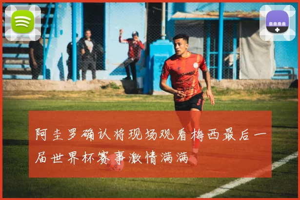 阿圭罗确认将现场观看梅西最后一届世界杯赛事激情满满