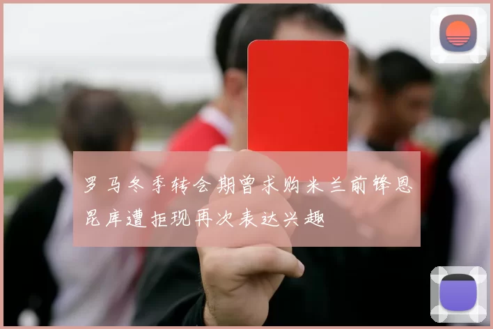 罗马冬季转会期曾求购米兰前锋恩昆库遭拒现再次表达兴趣