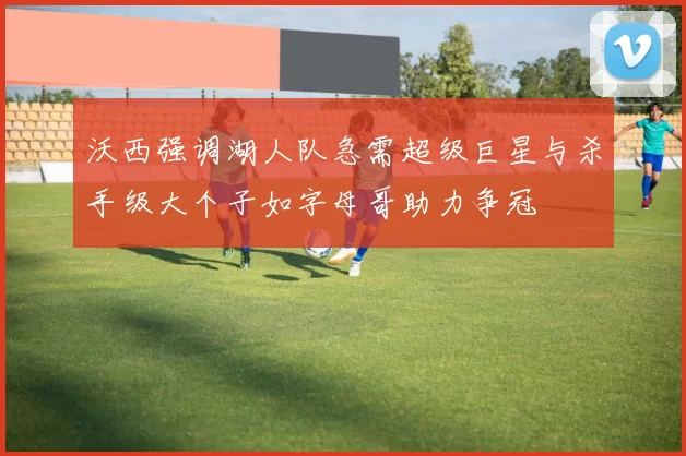 沃西强调湖人队急需超级巨星与杀手级大个子如字母哥助力争冠
