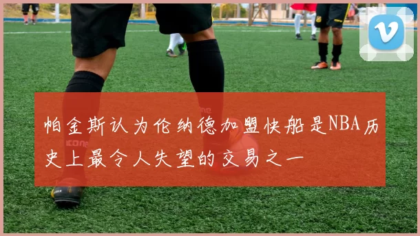 帕金斯认为伦纳德加盟快船是NBA历史上最令人失望的交易之一