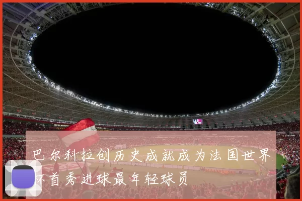 巴尔科拉创历史成就成为法国世界杯首秀进球最年轻球员