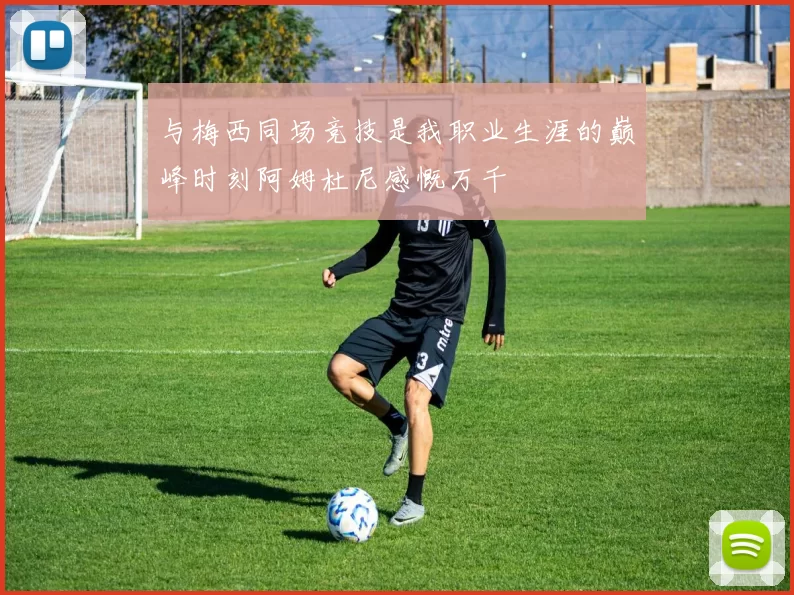 与梅西同场竞技是我职业生涯的巅峰时刻阿姆杜尼感慨万千