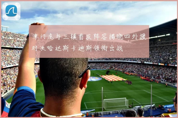 津门虎与三镇首发阵容揭晓四外援对决哈达斯卡迪斯领衔出战