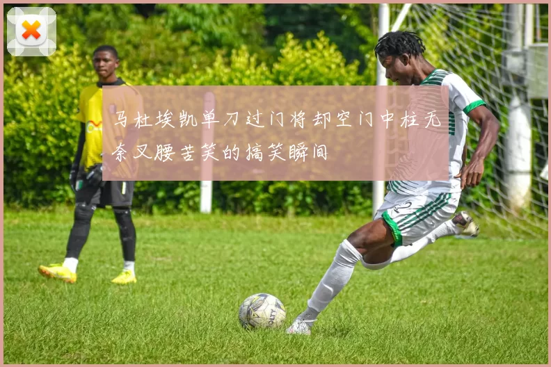 马杜埃凯单刀过门将却空门中柱无奈叉腰苦笑的搞笑瞬间