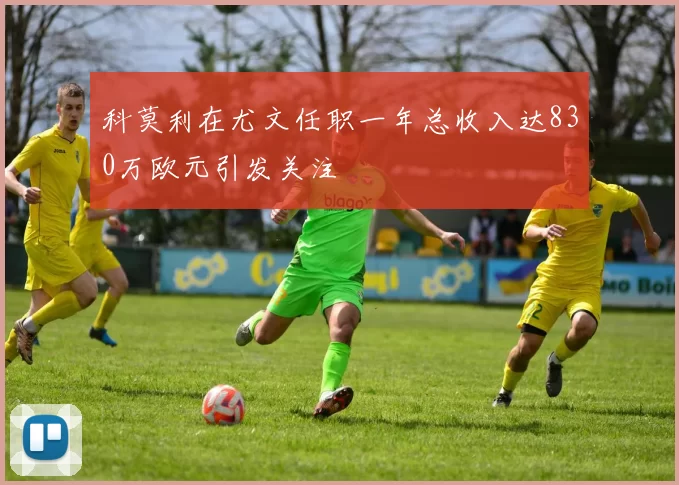 科莫利在尤文任职一年总收入达830万欧元引发关注