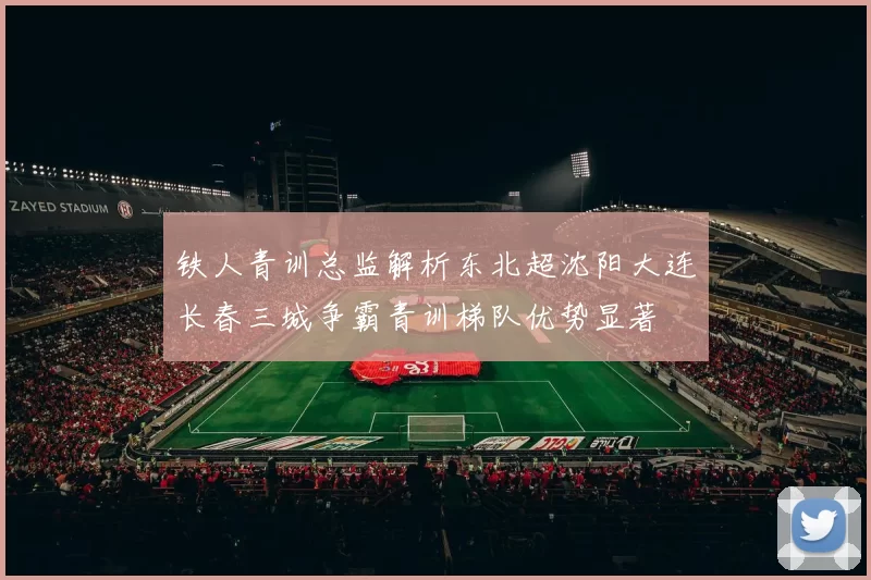 铁人青训总监解析东北超沈阳大连长春三城争霸青训梯队优势显著