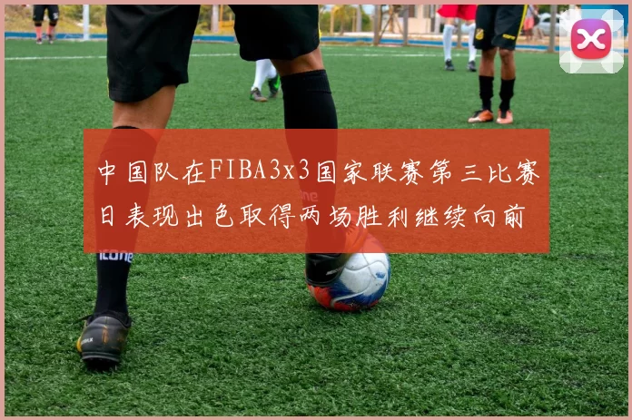 中国队在FIBA3x3国家联赛第三比赛日表现出色取得两场胜利继续向前迈进