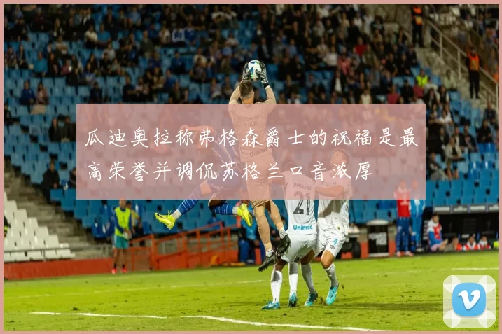 瓜迪奥拉称弗格森爵士的祝福是最高荣誉并调侃苏格兰口音浓厚