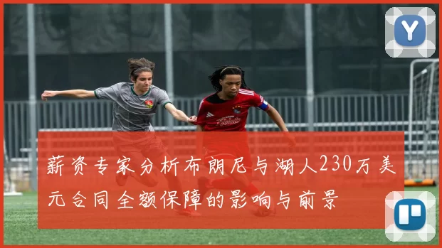 薪资专家分析布朗尼与湖人230万美元合同全额保障的影响与前景